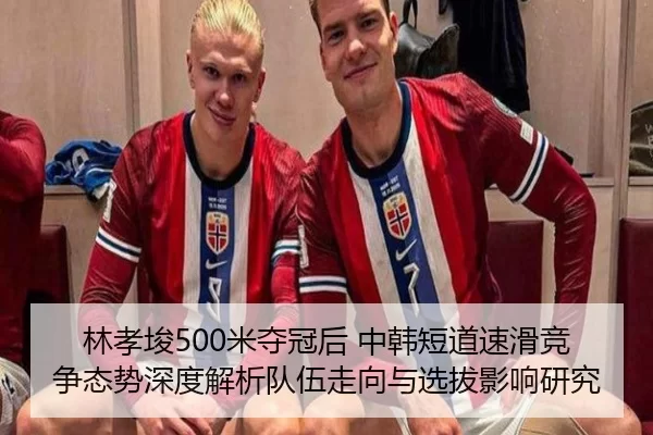 林孝埈500米夺冠后 中韩短道速滑竞争态势深度解析队伍走向与选拔影响研究